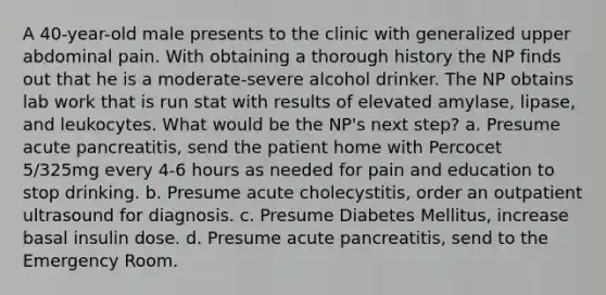 A 40-year-old male presents to the clinic with generalized upper abdominal pain. With obtaining a thorough history the NP finds out that he is a moderate-severe alcohol drinker. The NP obtains lab work that is run stat with results of elevated amylase, lipase, and leukocytes. What would be the NP's next step? a. Presume acute pancreatitis, send the patient home with Percocet 5/325mg every 4-6 hours as needed for pain and education to stop drinking. b. Presume acute cholecystitis, order an outpatient ultrasound for diagnosis. c. Presume Diabetes Mellitus, increase basal insulin dose. d. Presume acute pancreatitis, send to the Emergency Room.