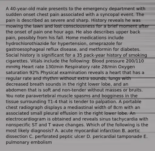 A 40-year-old male presents to the emergency department with sudden onset chest pain associated with a syncopal event. The pain is described as severe and sharp. History reveals he was mowing the lawn and lost consciousness for a brief moment after the onset of pain one hour ago. He also describes upper back pain, possibly from his fall. Home medications include hydrochlorothiazide for hypertension, omeprazole for gastroesophageal reflux disease, and metformin for diabetes. Social history is significant for a 35 pack-year history of smoking cigarettes. Vitals include the following: Blood pressure 200/110 mmHg Heart rate 130/min Respiratory rate 28/min Oxygen saturation 92% Physical examination reveals a heart that has a regular rate and rhythm without extra sounds, lungs with decreased breath sounds in the right lower lobe, and an abdomen that is soft and non-tender without masses or bruits. You note paravertebral muscle spasms and bogginess in the tissue surrounding T1-4 that is tender to palpation. A portable chest radiograph displays a mediastinal width of 8cm with an associated small pleural effusion in the right lower lobe. An electrocardiogram is obtained and reveals sinus tachycardia with nonspecific ST and T wave changes. Which of the following is the most likely diagnosis? A. acute myocardial infarction B. aortic dissection C. perforated peptic ulcer D. pericardial tamponade E. pulmonary embolism