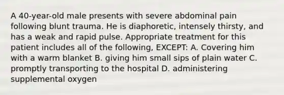 A 40-year-old male presents with severe abdominal pain following blunt trauma. He is diaphoretic, intensely thirsty, and has a weak and rapid pulse. Appropriate treatment for this patient includes all of the following, EXCEPT: A. Covering him with a warm blanket B. giving him small sips of plain water C. promptly transporting to the hospital D. administering supplemental oxygen