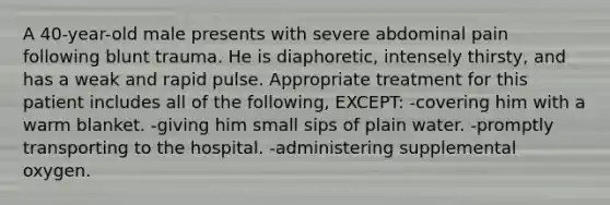 A 40-year-old male presents with severe abdominal pain following blunt trauma. He is diaphoretic, intensely thirsty, and has a weak and rapid pulse. Appropriate treatment for this patient includes all of the following, EXCEPT: -covering him with a warm blanket. -giving him small sips of plain water. -promptly transporting to the hospital. -administering supplemental oxygen.