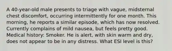 A 40-year-old male presents to triage with vague, midsternal chest discomfort, occurring intermittently for one month. This morning, he reports a similar episode, which has now resolved. Currently complains of mild nausea, but feels pretty good. Medical history: Smoker. He is alert, with skin warm and dry, does not appear to be in any distress. What ESI level is this?