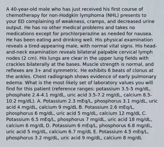 A 40-year-old male who has just received his first course of chemotherapy for non-Hodgkin lymphoma (NHL) presents to your ED complaining of weakness, cramps, and decreased urine output. He has no other medical problems and takes no medications except for prochlorperazine as needed for nausea. He has been eating and drinking well. His physical examination reveals a tired-appearing male, with normal vital signs. His head-and-neck examination reveals bilateral palpable cervical lymph nodes (2 cm). His lungs are clear in the upper lung fields with crackles bilaterally at the bases. Muscle strength is normal, and reflexes are 3+ and symmetric. He exhibits 6 beats of clonus at the ankles. Chest radiograph shows evidence of early pulmonary edema. What is the most likely set of laboratory values you will find for this patient (reference ranges: potassium 3.5-5 mg/dL, phosphate 2.4-4.1 mg/dL, uric acid 3.5-7.2 mg/dL, calcium 8.5-10.2 mg/dL). A. Potassium 2.3 mEq/L, phosphorus 3.1 mg/dL, uric acid 4 mg/dL, calcium 9 mg/dL B. Potassium 2.6 mEq/L, phosphorus 6 mg/dL, uric acid 5 mg/dL, calcium 12 mg/dL C. Potassium 6.5 mEq/L, phosphorus 7 mg/dL, uric acid 18 mg/dL, calcium 6 mg/dL D. Potassium 6 mEq/L, phosphorus 6.8 mg/dL, uric acid 5 mg/dL, calcium 6.7 mg/dL E. Potassium 4.5 mEq/L, phosphorus 3.2 mg/dL, uric acid 9 mg/dL, calcium 8 mg/dL