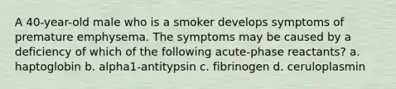 A 40-year-old male who is a smoker develops symptoms of premature emphysema. The symptoms may be caused by a deficiency of which of the following acute-phase reactants? a. haptoglobin b. alpha1-antitypsin c. fibrinogen d. ceruloplasmin