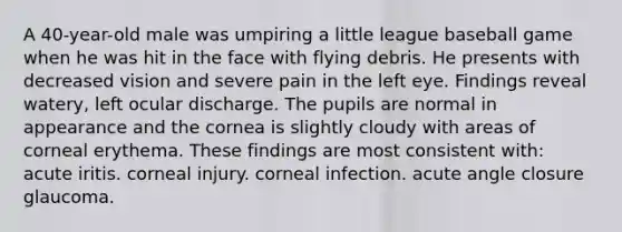 A 40-year-old male was umpiring a little league baseball game when he was hit in the face with flying debris. He presents with decreased vision and severe pain in the left eye. Findings reveal watery, left ocular discharge. The pupils are normal in appearance and the cornea is slightly cloudy with areas of corneal erythema. These findings are most consistent with: acute iritis. corneal injury. corneal infection. acute angle closure glaucoma.