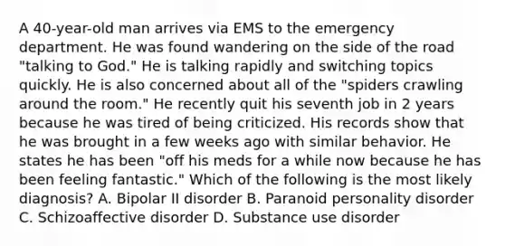 A 40-year-old man arrives via EMS to the emergency department. He was found wandering on the side of the road "talking to God." He is talking rapidly and switching topics quickly. He is also concerned about all of the "spiders crawling around the room." He recently quit his seventh job in 2 years because he was tired of being criticized. His records show that he was brought in a few weeks ago with similar behavior. He states he has been "off his meds for a while now because he has been feeling fantastic." Which of the following is the most likely diagnosis? A. Bipolar II disorder B. Paranoid personality disorder C. Schizoaffective disorder D. Substance use disorder