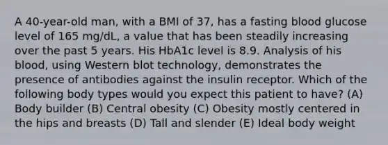 A 40-year-old man, with a BMI of 37, has a fasting blood glucose level of 165 mg/dL, a value that has been steadily increasing over the past 5 years. His HbA1c level is 8.9. Analysis of his blood, using Western blot technology, demonstrates the presence of antibodies against the insulin receptor. Which of the following body types would you expect this patient to have? (A) Body builder (B) Central obesity (C) Obesity mostly centered in the hips and breasts (D) Tall and slender (E) Ideal body weight