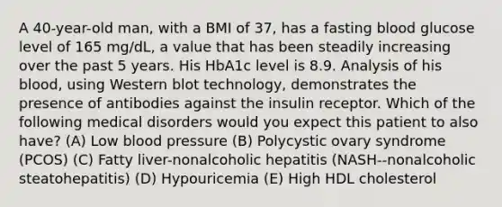 A 40-year-old man, with a BMI of 37, has a fasting blood glucose level of 165 mg/dL, a value that has been steadily increasing over the past 5 years. His HbA1c level is 8.9. Analysis of his blood, using Western blot technology, demonstrates the presence of antibodies against the insulin receptor. Which of the following medical disorders would you expect this patient to also have? (A) Low blood pressure (B) Polycystic ovary syndrome (PCOS) (C) Fatty liver-nonalcoholic hepatitis (NASH--nonalcoholic steatohepatitis) (D) Hypouricemia (E) High HDL cholesterol