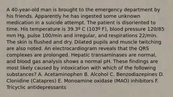 A 40-year-old man is brought to the emergency department by his friends. Apparently he has ingested some unknown medication in a suicide attempt. The patient is disoriented to time. His temperature is 39.3º C (103º F), blood pressure 120/85 mm Hg, pulse 100/min and irregular, and respirations 22/min. The skin is flushed and dry. Dilated pupils and muscle twitching are also noted. An electrocardiogram reveals that the QRS complexes are prolonged. Hepatic transaminases are normal, and blood gas analysis shows a normal pH. These findings are most likely caused by intoxication with which of the following substances? A. Acetaminophen B. Alcohol C. Benzodiazepines D. Clonidine (Catapres) E. Monoamine oxidase (MAO) inhibitors F. Tricyclic antidepressants