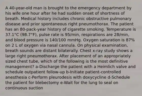 A 40-year-old man is brought to the emergency department by his wife one hour after he had sudden onset of shortness of breath. Medical history includes chronic obstructive pulmonary disease and prior spontaneous right pneumothorax. The patient has an 80-pack-year history of cigarette smoking. Temperature is 37.1°C (98.7°F), pulse rate is 95/min, respirations are 28/min, and <a href='https://www.questionai.com/knowledge/kD0HacyPBr-blood-pressure' class='anchor-knowledge'>blood pressure</a> is 140/100 mmHg. Oxygen saturation is 87% on 2 L of oxygen via nasal cannula. On physical examination, breath sounds are distant bilaterally. Chest x-ray study shows a large right pneumothorax. After placement of an appropriately sized chest tube, which of the following is the most definitive management? a-Discharge the patient with a Heimlich valve and schedule outpatient follow-up b-Initiate patient-controlled anesthesia c-Perform pleurodesis with doxycycline d-Schedule the patient for blebectomy e-Wait for the lung to seal on continuous suction