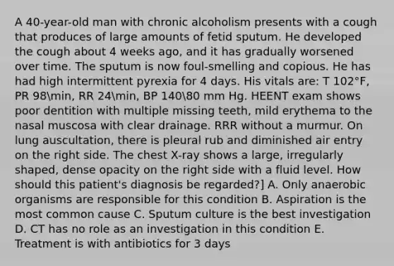 A 40-year-old man with chronic alcoholism presents with a cough that produces of large amounts of fetid sputum. He developed the cough about 4 weeks ago, and it has gradually worsened over time. The sputum is now foul-smelling and copious. He has had high intermittent pyrexia for 4 days. His vitals are: T 102°F, PR 98min, RR 24min, BP 14080 mm Hg. HEENT exam shows poor dentition with multiple missing teeth, mild erythema to the nasal muscosa with clear drainage. RRR without a murmur. On lung auscultation, there is pleural rub and diminished air entry on the right side. The chest X-ray shows a large, irregularly shaped, dense opacity on the right side with a fluid level. How should this patient's diagnosis be regarded?] A. Only anaerobic organisms are responsible for this condition B. Aspiration is the most common cause C. Sputum culture is the best investigation D. CT has no role as an investigation in this condition E. Treatment is with antibiotics for 3 days