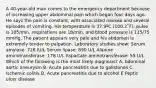 A 40-year-old man comes to the emergency department because of increasing upper abdominal pain which began four days ago. He says the pain is constant, with associated nausea and several episodes of vomiting. His temperature is 37.9ºC (100.2˚F), pulse is 105/min, respirations are 18/min, and blood pressure is 115/75 mmHg. The patient appears very pale and his abdomen is extremely tender to palpation. Laboratory studies show: Serum amylase: 726 IU/L Serum lipase: 890 U/L Alanine aminotransferase: 178 U/L Aspartate aminotransferase: 55 U/L Which of the following is the most likely diagnosis? A. bdominal aortic aneurysm B. Acute pancreatitis due to gallstones C. Ischemic colitis D. Acute pancreatitis due to alcohol E Peptic ulcer disease