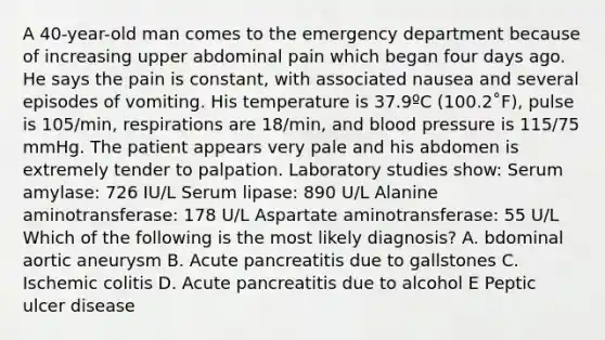 A 40-year-old man comes to the emergency department because of increasing upper abdominal pain which began four days ago. He says the pain is constant, with associated nausea and several episodes of vomiting. His temperature is 37.9ºC (100.2˚F), pulse is 105/min, respirations are 18/min, and blood pressure is 115/75 mmHg. The patient appears very pale and his abdomen is extremely tender to palpation. Laboratory studies show: Serum amylase: 726 IU/L Serum lipase: 890 U/L Alanine aminotransferase: 178 U/L Aspartate aminotransferase: 55 U/L Which of the following is the most likely diagnosis? A. bdominal aortic aneurysm B. Acute pancreatitis due to gallstones C. Ischemic colitis D. Acute pancreatitis due to alcohol E Peptic ulcer disease