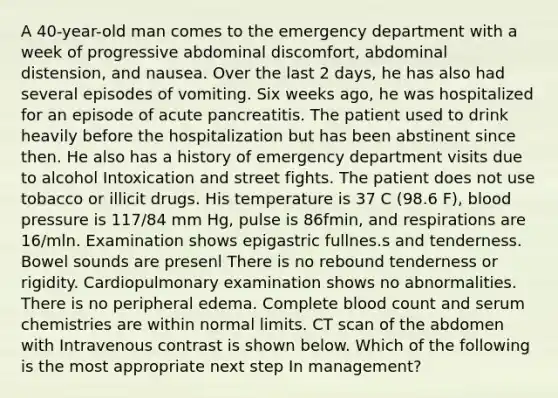 A 40-year-old man comes to the emergency department with a week of progressive abdominal discomfort, abdominal distension, and nausea. Over the last 2 days, he has also had several episodes of vomiting. Six weeks ago, he was hospitalized for an episode of acute pancreatitis. The patient used to drink heavily before the hospitalization but has been abstinent since then. He also has a history of emergency department visits due to alcohol Intoxication and street fights. The patient does not use tobacco or illicit drugs. His temperature is 37 C (98.6 F), blood pressure is 117/84 mm Hg, pulse is 86fmin, and respirations are 16/mln. Examination shows epigastric fullnes.s and tenderness. Bowel sounds are presenl There is no rebound tenderness or rigidity. Cardiopulmonary examination shows no abnormalities. There is no peripheral edema. Complete blood count and serum chemistries are within normal limits. CT scan of the abdomen with Intravenous contrast is shown below. Which of the following is the most appropriate next step In management?