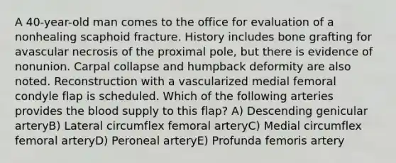 A 40-year-old man comes to the office for evaluation of a nonhealing scaphoid fracture. History includes bone grafting for avascular necrosis of the proximal pole, but there is evidence of nonunion. Carpal collapse and humpback deformity are also noted. Reconstruction with a vascularized medial femoral condyle flap is scheduled. Which of the following arteries provides the blood supply to this flap? A) Descending genicular arteryB) Lateral circumflex femoral arteryC) Medial circumflex femoral arteryD) Peroneal arteryE) Profunda femoris artery