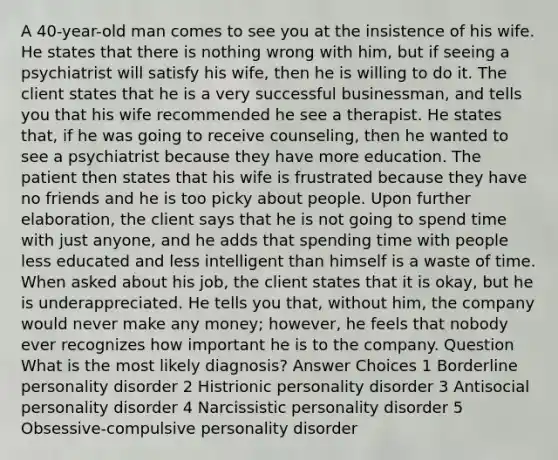 A 40-year-old man comes to see you at the insistence of his wife. He states that there is nothing wrong with him, but if seeing a psychiatrist will satisfy his wife, then he is willing to do it. The client states that he is a very successful businessman, and tells you that his wife recommended he see a therapist. He states that, if he was going to receive counseling, then he wanted to see a psychiatrist because they have more education. The patient then states that his wife is frustrated because they have no friends and he is too picky about people. Upon further elaboration, the client says that he is not going to spend time with just anyone, and he adds that spending time with people less educated and less intelligent than himself is a waste of time. When asked about his job, the client states that it is okay, but he is underappreciated. He tells you that, without him, the company would never make any money; however, he feels that nobody ever recognizes how important he is to the company. Question What is the most likely diagnosis? Answer Choices 1 Borderline personality disorder 2 Histrionic personality disorder 3 Antisocial personality disorder 4 Narcissistic personality disorder 5 Obsessive-compulsive personality disorder