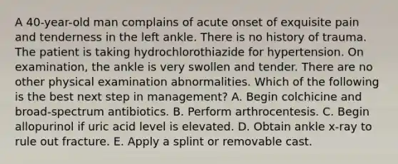 A 40-year-old man complains of acute onset of exquisite pain and tenderness in the left ankle. There is no history of trauma. The patient is taking hydrochlorothiazide for hypertension. On examination, the ankle is very swollen and tender. There are no other physical examination abnormalities. Which of the following is the best next step in management? A. Begin colchicine and broad-spectrum antibiotics. B. Perform arthrocentesis. C. Begin allopurinol if uric acid level is elevated. D. Obtain ankle x-ray to rule out fracture. E. Apply a splint or removable cast.