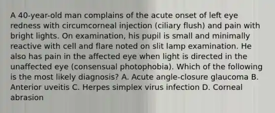 A 40-year-old man complains of the acute onset of left eye redness with circumcorneal injection (ciliary flush) and pain with bright lights. On examination, his pupil is small and minimally reactive with cell and flare noted on slit lamp examination. He also has pain in the affected eye when light is directed in the unaffected eye (consensual photophobia). Which of the following is the most likely diagnosis? A. Acute angle-closure glaucoma B. Anterior uveitis C. Herpes simplex virus infection D. Corneal abrasion