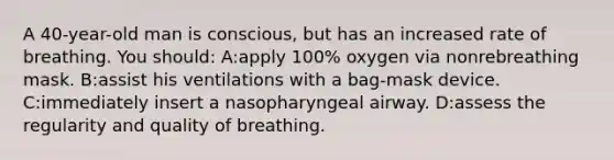 A 40-year-old man is conscious, but has an increased rate of breathing. You should: A:apply 100% oxygen via nonrebreathing mask. B:assist his ventilations with a bag-mask device. C:immediately insert a nasopharyngeal airway. D:assess the regularity and quality of breathing.