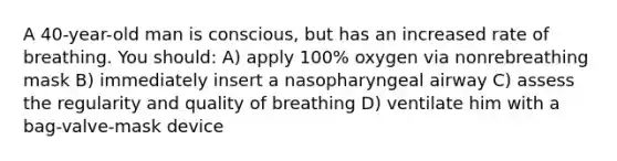 A 40-year-old man is conscious, but has an increased rate of breathing. You should: A) apply 100% oxygen via nonrebreathing mask B) immediately insert a nasopharyngeal airway C) assess the regularity and quality of breathing D) ventilate him with a bag-valve-mask device