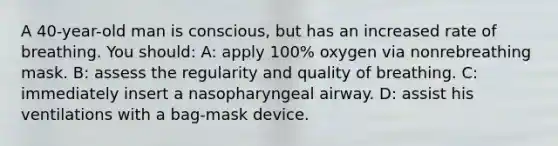 A 40-year-old man is conscious, but has an increased rate of breathing. You should: A: apply 100% oxygen via nonrebreathing mask. B: assess the regularity and quality of breathing. C: immediately insert a nasopharyngeal airway. D: assist his ventilations with a bag-mask device.