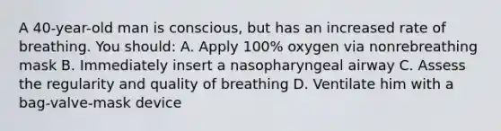 A 40-year-old man is conscious, but has an increased rate of breathing. You should: A. Apply 100% oxygen via nonrebreathing mask B. Immediately insert a nasopharyngeal airway C. Assess the regularity and quality of breathing D. Ventilate him with a bag-valve-mask device