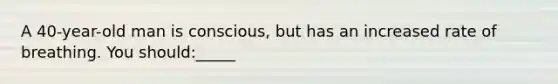 A 40-year-old man is conscious, but has an increased rate of breathing. You should:_____
