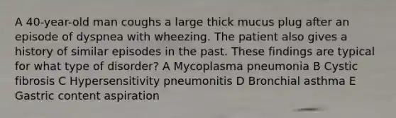 A 40-year-old man coughs a large thick mucus plug after an episode of dyspnea with wheezing. The patient also gives a history of similar episodes in the past. These findings are typical for what type of disorder? A Mycoplasma pneumonia B Cystic fibrosis C Hypersensitivity pneumonitis D Bronchial asthma E Gastric content aspiration