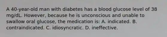 A 40-year-old man with diabetes has a blood glucose level of 38 mg/dL. However, because he is unconscious and unable to swallow oral glucose, the medication is: A. indicated. B. contraindicated. C. idiosyncratic. D. ineffective.