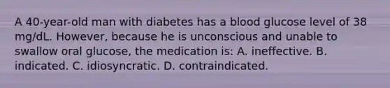 A 40-year-old man with diabetes has a blood glucose level of 38 mg/dL. However, because he is unconscious and unable to swallow oral glucose, the medication is: A. ineffective. B. indicated. C. idiosyncratic. D. contraindicated.