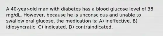 A 40-year-old man with diabetes has a blood glucose level of 38 mg/dL. However, because he is unconscious and unable to swallow oral glucose, the medication is: A) ineffective. B) idiosyncratic. C) indicated. D) contraindicated.