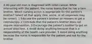 A 40-year-old man is diagnosed with colon cancer. While interacting with the patient, the nurse learns that he has a twin brother. Which nursing action is appropriate for the patient's brother? Select all that apply. One, some, or all responses may be correct. 1 Educate the patient's brother on reasons to get a colonoscopy. 2 Conclude that the patient's brother does not require intervention. 3 Encourage the patient's brother to get an annual stool test. 4 Avoid doing anything because that is a responsibility of the health care provider. 5 Avoid doing anything because the nurse is responsible for the patient and not for the brother.