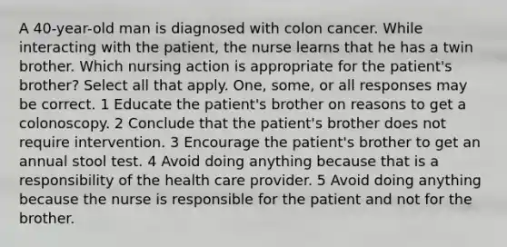 A 40-year-old man is diagnosed with colon cancer. While interacting with the patient, the nurse learns that he has a twin brother. Which nursing action is appropriate for the patient's brother? Select all that apply. One, some, or all responses may be correct. 1 Educate the patient's brother on reasons to get a colonoscopy. 2 Conclude that the patient's brother does not require intervention. 3 Encourage the patient's brother to get an annual stool test. 4 Avoid doing anything because that is a responsibility of the health care provider. 5 Avoid doing anything because the nurse is responsible for the patient and not for the brother.