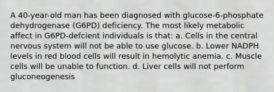 A 40-year-old man has been diagnosed with glucose-6-phosphate dehydrogenase (G6PD) deficiency. The most likely metabolic affect in G6PD-defcient individuals is that: a. Cells in the central <a href='https://www.questionai.com/knowledge/kThdVqrsqy-nervous-system' class='anchor-knowledge'>nervous system</a> will not be able to use glucose. b. Lower NADPH levels in red blood cells will result in hemolytic anemia. c. Muscle cells will be unable to function. d. Liver cells will not perform gluconeogenesis