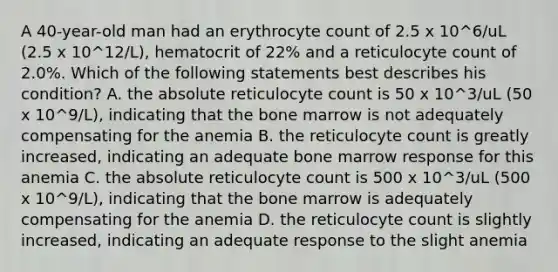 A 40-year-old man had an erythrocyte count of 2.5 x 10^6/uL (2.5 x 10^12/L), hematocrit of 22% and a reticulocyte count of 2.0%. Which of the following statements best describes his condition? A. the absolute reticulocyte count is 50 x 10^3/uL (50 x 10^9/L), indicating that the bone marrow is not adequately compensating for the anemia B. the reticulocyte count is greatly increased, indicating an adequate bone marrow response for this anemia C. the absolute reticulocyte count is 500 x 10^3/uL (500 x 10^9/L), indicating that the bone marrow is adequately compensating for the anemia D. the reticulocyte count is slightly increased, indicating an adequate response to the slight anemia