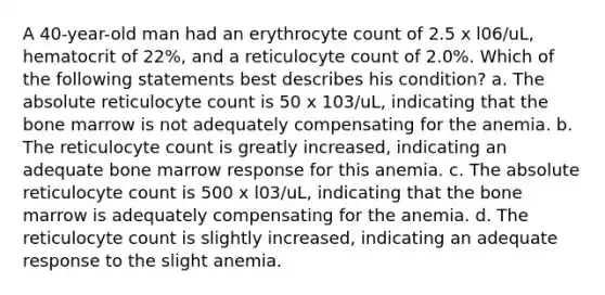 A 40-year-old man had an erythrocyte count of 2.5 x l06/uL, hematocrit of 22%, and a reticulocyte count of 2.0%. Which of the following statements best describes his condition? a. The absolute reticulocyte count is 50 x 103/uL, indicating that the bone marrow is not adequately compensating for the anemia. b. The reticulocyte count is greatly increased, indicating an adequate bone marrow response for this anemia. c. The absolute reticulocyte count is 500 x l03/uL, indicating that the bone marrow is adequately compensating for the anemia. d. The reticulocyte count is slightly increased, indicating an adequate response to the slight anemia.