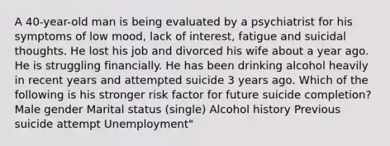 A 40-year-old man is being evaluated by a psychiatrist for his symptoms of low mood, lack of interest, fatigue and suicidal thoughts. He lost his job and divorced his wife about a year ago. He is struggling financially. He has been drinking alcohol heavily in recent years and attempted suicide 3 years ago. Which of the following is his stronger risk factor for future suicide completion? Male gender Marital status (single) Alcohol history Previous suicide attempt Unemployment"