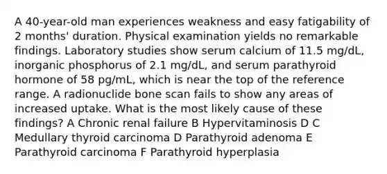 A 40-year-old man experiences weakness and easy fatigability of 2 months' duration. Physical examination yields no remarkable findings. Laboratory studies show serum calcium of 11.5 mg/dL, inorganic phosphorus of 2.1 mg/dL, and serum parathyroid hormone of 58 pg/mL, which is near the top of the reference range. A radionuclide bone scan fails to show any areas of increased uptake. What is the most likely cause of these findings? A Chronic renal failure B Hypervitaminosis D C Medullary thyroid carcinoma D Parathyroid adenoma E Parathyroid carcinoma F Parathyroid hyperplasia