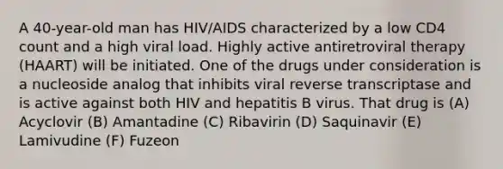 A 40-year-old man has HIV/AIDS characterized by a low CD4 count and a high viral load. Highly active antiretroviral therapy (HAART) will be initiated. One of the drugs under consideration is a nucleoside analog that inhibits viral reverse transcriptase and is active against both HIV and hepatitis B virus. That drug is (A) Acyclovir (B) Amantadine (C) Ribavirin (D) Saquinavir (E) Lamivudine (F) Fuzeon