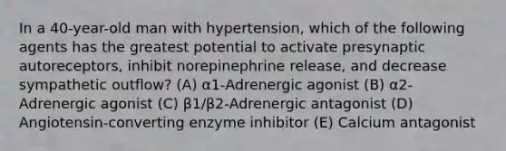 In a 40-year-old man with hypertension, which of the following agents has the greatest potential to activate presynaptic autoreceptors, inhibit norepinephrine release, and decrease sympathetic outflow? (A) α1-Adrenergic agonist (B) α2-Adrenergic agonist (C) β1/β2-Adrenergic antagonist (D) Angiotensin-converting enzyme inhibitor (E) Calcium antagonist