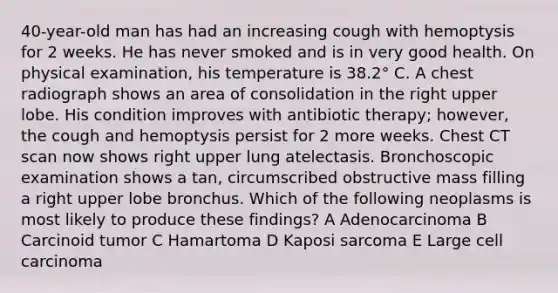 40-year-old man has had an increasing cough with hemoptysis for 2 weeks. He has never smoked and is in very good health. On physical examination, his temperature is 38.2° C. A chest radiograph shows an area of consolidation in the right upper lobe. His condition improves with antibiotic therapy; however, the cough and hemoptysis persist for 2 more weeks. Chest CT scan now shows right upper lung atelectasis. Bronchoscopic examination shows a tan, circumscribed obstructive mass filling a right upper lobe bronchus. Which of the following neoplasms is most likely to produce these findings? A Adenocarcinoma B Carcinoid tumor C Hamartoma D Kaposi sarcoma E Large cell carcinoma