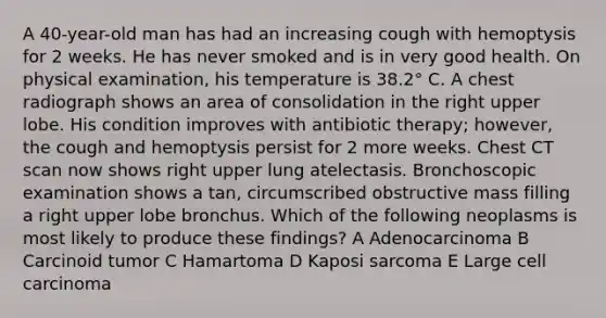 A 40-year-old man has had an increasing cough with hemoptysis for 2 weeks. He has never smoked and is in very good health. On physical examination, his temperature is 38.2° C. A chest radiograph shows an area of consolidation in the right upper lobe. His condition improves with antibiotic therapy; however, the cough and hemoptysis persist for 2 more weeks. Chest CT scan now shows right upper lung atelectasis. Bronchoscopic examination shows a tan, circumscribed obstructive mass filling a right upper lobe bronchus. Which of the following neoplasms is most likely to produce these findings? A Adenocarcinoma B Carcinoid tumor C Hamartoma D Kaposi sarcoma E Large cell carcinoma