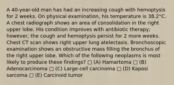 A 40-year-old man has had an increasing cough with hemoptysis for 2 weeks. On physical examination, his temperature is 38.2°C. A chest radiograph shows an area of consolidation in the right upper lobe. His condition improves with antibiotic therapy; however, the cough and hemoptysis persist for 2 more weeks. Chest CT scan shows right upper lung atelectasis. Bronchoscopic examination shows an obstructive mass filling the bronchus of the right upper lobe. Which of the following neoplasms is most likely to produce these findings? □ (A) Hamartoma □ (B) Adenocarcinoma □ (C) Large-cell carcinoma □ (D) Kaposi sarcoma □ (E) Carcinoid tumor