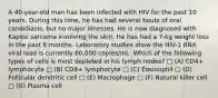 A 40-year-old man has been infected with HIV for the past 10 years. During this time, he has had several bouts of oral candidiasis, but no major illnesses. He is now diagnosed with Kaposi sarcoma involving the skin. He has had a 7-kg weight loss in the past 6 months. Laboratory studies show the HIV-1 RNA viral load is currently 60,000 copies/mL. Which of the following types of cells is most depleted in his lymph nodes? □ (A) CD4+ lymphocyte □ (B) CD8+ lymphocyte □ (C) Eosinophil □ (D) Follicular dendritic cell □ (E) Macrophage □ (F) Natural killer cell □ (G) Plasma cell