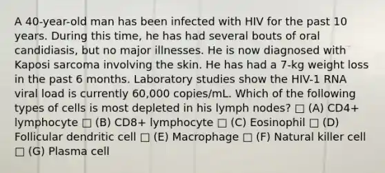 A 40-year-old man has been infected with HIV for the past 10 years. During this time, he has had several bouts of oral candidiasis, but no major illnesses. He is now diagnosed with Kaposi sarcoma involving the skin. He has had a 7-kg weight loss in the past 6 months. Laboratory studies show the HIV-1 RNA viral load is currently 60,000 copies/mL. Which of the following types of cells is most depleted in his lymph nodes? □ (A) CD4+ lymphocyte □ (B) CD8+ lymphocyte □ (C) Eosinophil □ (D) Follicular dendritic cell □ (E) Macrophage □ (F) Natural killer cell □ (G) Plasma cell