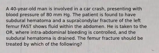 A 40-year-old man is involved in a car crash, presenting with blood pressure of 80 mm Hg. The patient is found to have subdural hematoma and a supracondylar fracture of the left femur FAST shows fluid within the abdomen. He is taken to the OR, where intra-abdominal bleeding is controlled, and the subdural hematoma is drained. The femur fracture should be treated by which of the following?