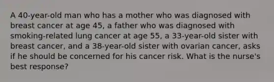 A 40-year-old man who has a mother who was diagnosed with breast cancer at age 45, a father who was diagnosed with smoking-related lung cancer at age 55, a 33-year-old sister with breast cancer, and a 38-year-old sister with ovarian cancer, asks if he should be concerned for his cancer risk. What is the nurse's best response?