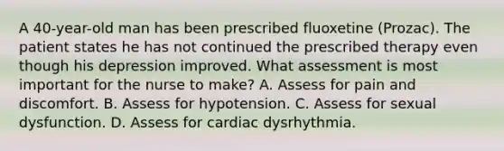 A 40-year-old man has been prescribed fluoxetine (Prozac). The patient states he has not continued the prescribed therapy even though his depression improved. What assessment is most important for the nurse to make? A. Assess for pain and discomfort. B. Assess for hypotension. C. Assess for sexual dysfunction. D. Assess for cardiac dysrhythmia.