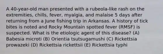 A 40-year-old man presented with a rubeola-like rash on the extremities, chills, fever, myalgia, and malaise 5 days after returning from a June fishing trip in Arkansas. A history of tick bites is noted and Rocky Mountain spotted fever (RMSF) is suspected. What is the etiologic agent of this disease? (A) Babesia microti (B) Orientia tsutsugamushi (C) Rickettsia prowazeki (D) Rickettsia rickettsii (E) Rickettsia typhi