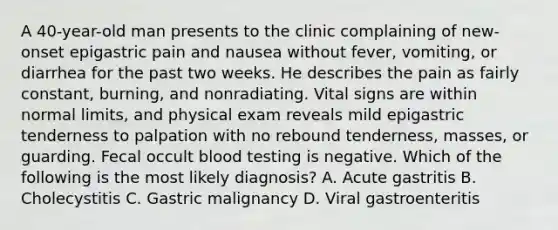 A 40-year-old man presents to the clinic complaining of new-onset epigastric pain and nausea without fever, vomiting, or diarrhea for the past two weeks. He describes the pain as fairly constant, burning, and nonradiating. Vital signs are within normal limits, and physical exam reveals mild epigastric tenderness to palpation with no rebound tenderness, masses, or guarding. Fecal occult blood testing is negative. Which of the following is the most likely diagnosis? A. Acute gastritis B. Cholecystitis C. Gastric malignancy D. Viral gastroenteritis