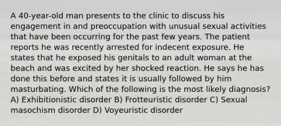 A 40-year-old man presents to the clinic to discuss his engagement in and preoccupation with unusual sexual activities that have been occurring for the past few years. The patient reports he was recently arrested for indecent exposure. He states that he exposed his genitals to an adult woman at the beach and was excited by her shocked reaction. He says he has done this before and states it is usually followed by him masturbating. Which of the following is the most likely diagnosis? A) Exhibitionistic disorder B) Frotteuristic disorder C) Sexual masochism disorder D) Voyeuristic disorder